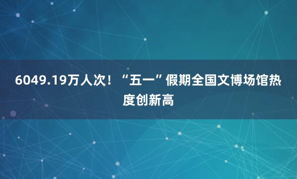 6049.19万人次！“五一”假期全国文博场馆热度创新高