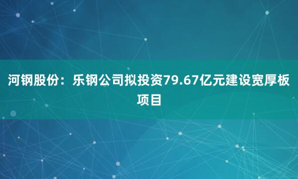 河钢股份：乐钢公司拟投资79.67亿元建设宽厚板项目