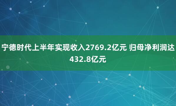 宁德时代上半年实现收入2769.2亿元 归母净利润达432.8亿元