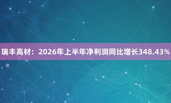 瑞丰高材：2026年上半年净利润同比增长348.43%