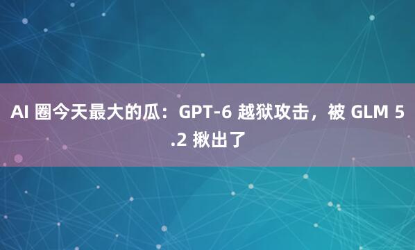 AI 圈今天最大的瓜：GPT-6 越狱攻击，被 GLM 5.2 揪出了
