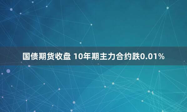 国债期货收盘 10年期主力合约跌0.01%