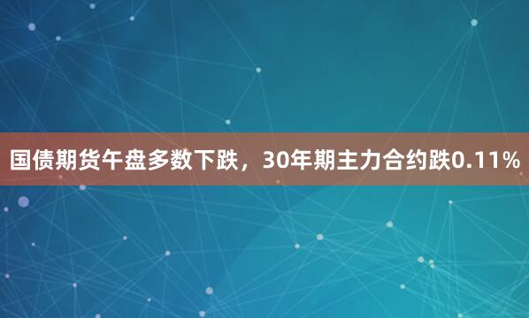 国债期货午盘多数下跌，30年期主力合约跌0.11%