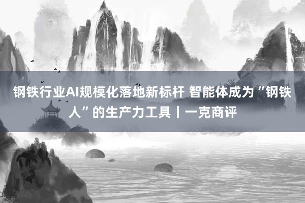 钢铁行业AI规模化落地新标杆 智能体成为“钢铁人”的生产力工具丨一克商评