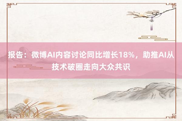 报告：微博AI内容讨论同比增长18%，助推AI从技术破圈走向大众共识