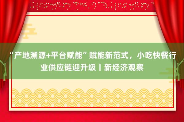 “产地溯源+平台赋能”赋能新范式，小吃快餐行业供应链迎升级丨新经济观察
