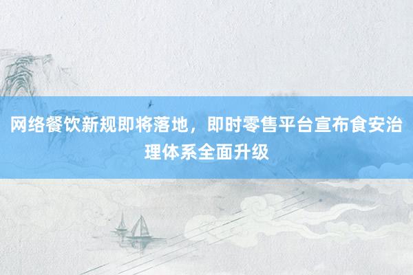 网络餐饮新规即将落地，即时零售平台宣布食安治理体系全面升级
