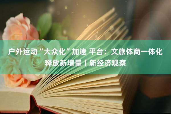 户外运动“大众化”加速 平台：文旅体商一体化释放新增量丨新经济观察