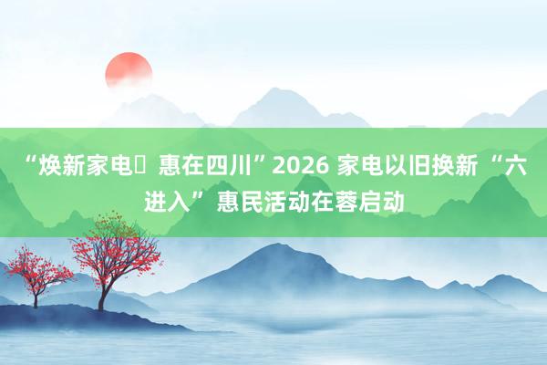 “焕新家电・惠在四川”2026 家电以旧换新 “六进入” 惠民活动在蓉启动