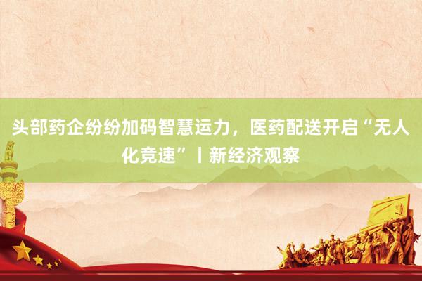 头部药企纷纷加码智慧运力，医药配送开启“无人化竞速”丨新经济观察
