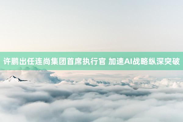 许鹏出任连尚集团首席执行官 加速AI战略纵深突破
