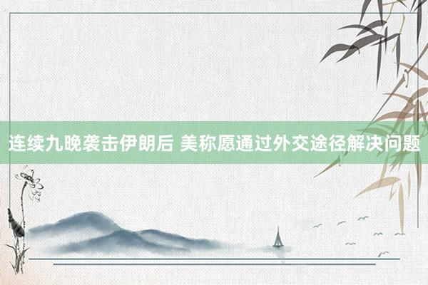 连续九晚袭击伊朗后 美称愿通过外交途径解决问题