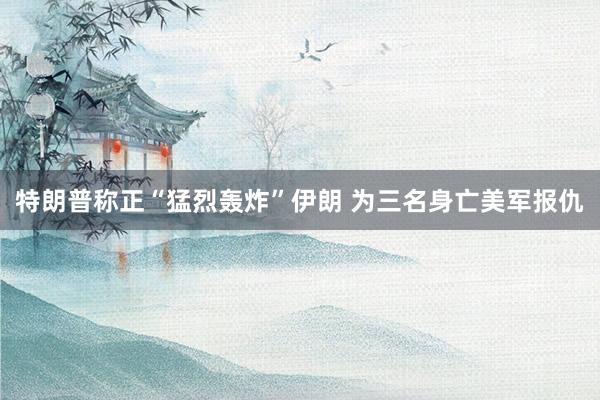 特朗普称正“猛烈轰炸”伊朗 为三名身亡美军报仇