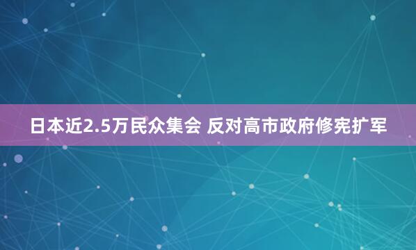 日本近2.5万民众集会 反对高市政府修宪扩军