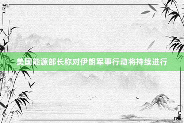 美国能源部长称对伊朗军事行动将持续进行