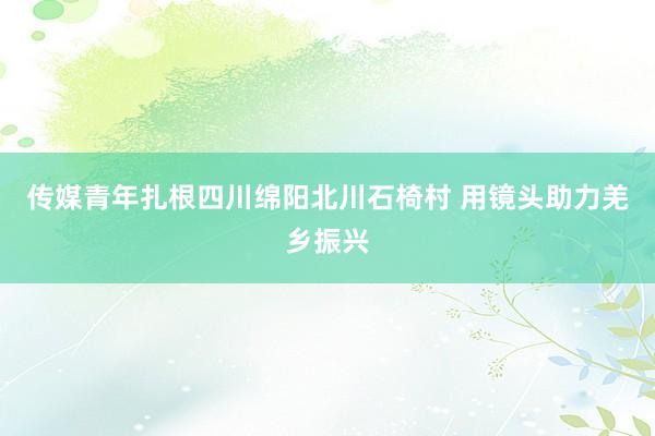 传媒青年扎根四川绵阳北川石椅村 用镜头助力羌乡振兴