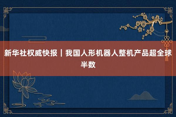 新华社权威快报｜我国人形机器人整机产品超全球半数