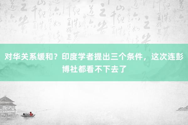 对华关系缓和？印度学者提出三个条件，这次连彭博社都看不下去了