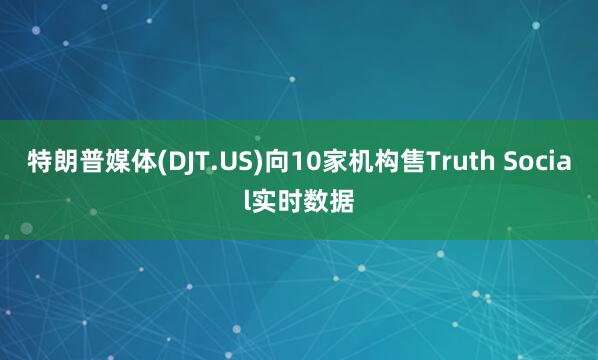 特朗普媒体(DJT.US)向10家机构售Truth Social实时数据