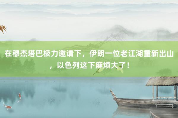 在穆杰塔巴极力邀请下，伊朗一位老江湖重新出山，以色列这下麻烦大了！