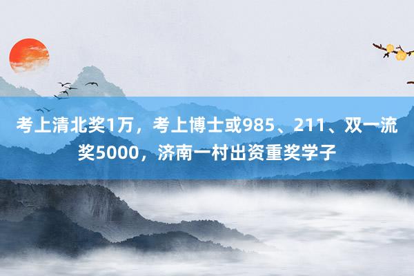 考上清北奖1万，考上博士或985、211、双一流奖5000，济南一村出资重奖学子