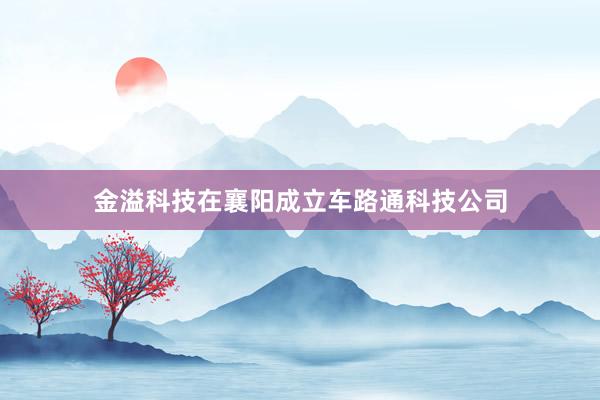 金溢科技在襄阳成立车路通科技公司
