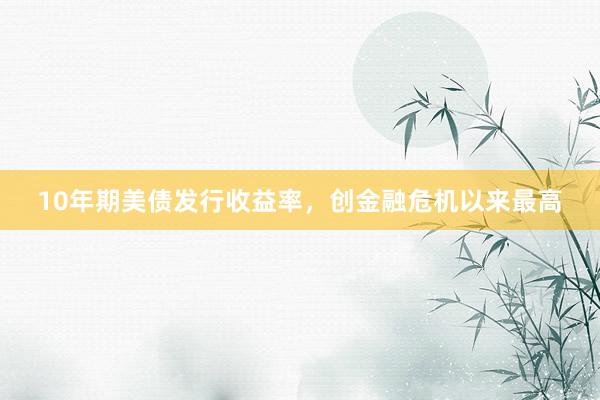 10年期美债发行收益率，创金融危机以来最高