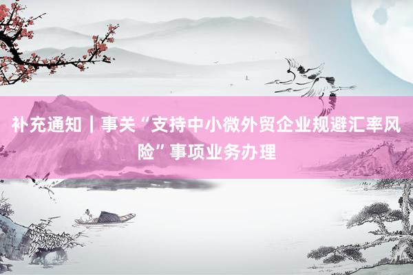 补充通知｜事关“支持中小微外贸企业规避汇率风险”事项业务办理