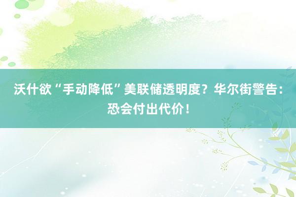 沃什欲“手动降低”美联储透明度？华尔街警告：恐会付出代价！
