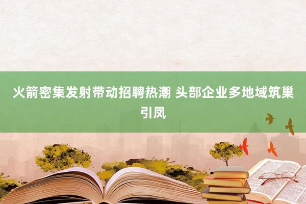 火箭密集发射带动招聘热潮 头部企业多地域筑巢引凤