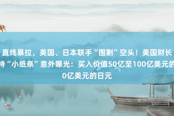 直线暴拉，美国、日本联手“围剿”空头！美国财长贝森特“小纸条”意外曝光：买入价值50亿至100亿美元的日元