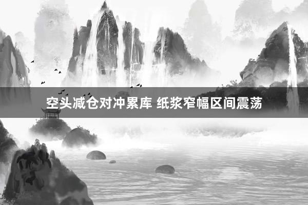 空头减仓对冲累库 纸浆窄幅区间震荡