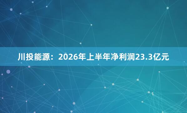 川投能源：2026年上半年净利润23.3亿元