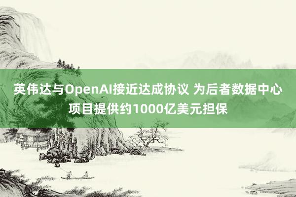 英伟达与OpenAI接近达成协议 为后者数据中心项目提供约1000亿美元担保