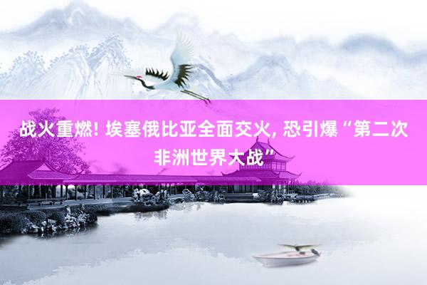 战火重燃! 埃塞俄比亚全面交火, 恐引爆“第二次非洲世界大战”
