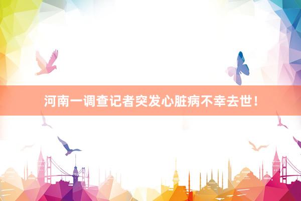 河南一调查记者突发心脏病不幸去世！