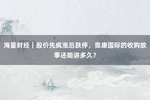 海量财经｜股价先疯涨后跌停，奥康国际的收购故事还能讲多久？