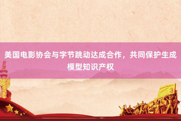 美国电影协会与字节跳动达成合作，共同保护生成模型知识产权