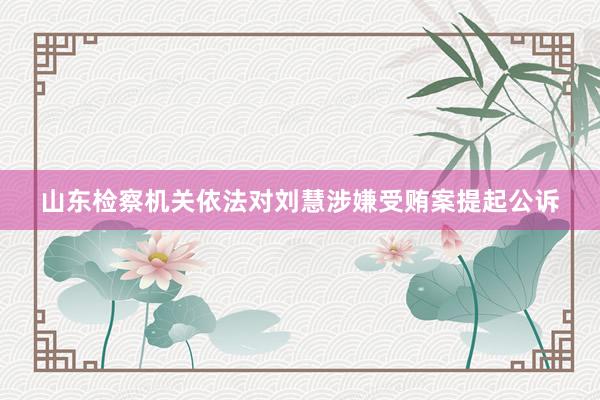 山东检察机关依法对刘慧涉嫌受贿案提起公诉