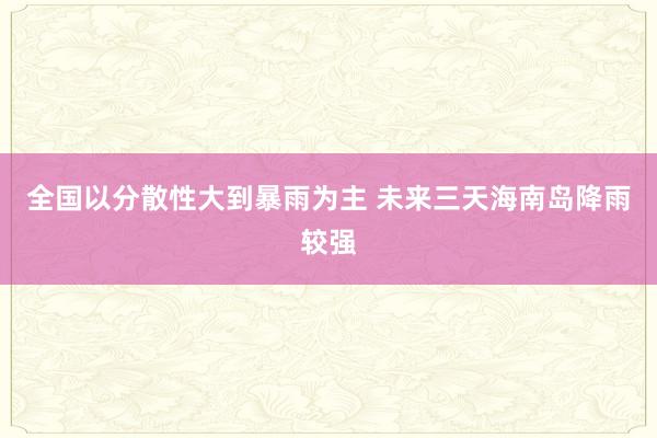 全国以分散性大到暴雨为主 未来三天海南岛降雨较强