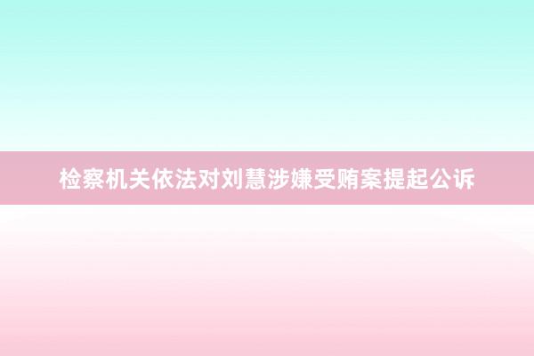 检察机关依法对刘慧涉嫌受贿案提起公诉
