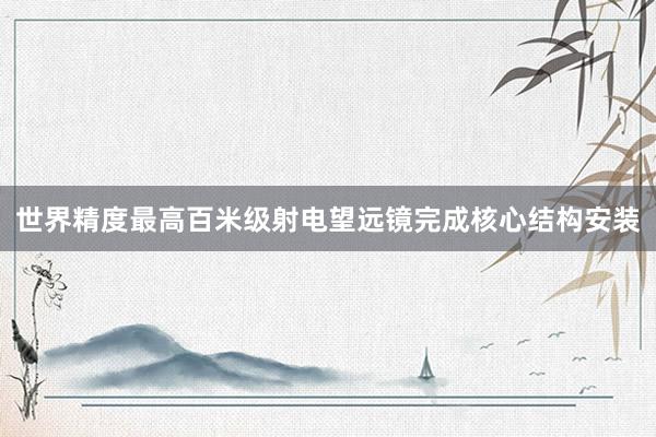 世界精度最高百米级射电望远镜完成核心结构安装