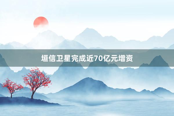 垣信卫星完成近70亿元增资