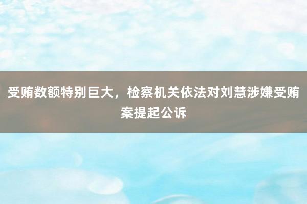 受贿数额特别巨大，检察机关依法对刘慧涉嫌受贿案提起公诉