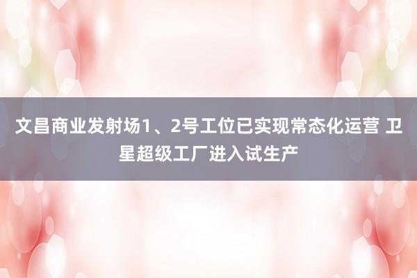 文昌商业发射场1、2号工位已实现常态化运营 卫星超级工厂进入试生产