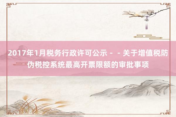 2017年1月税务行政许可公示－－关于增值税防伪税控系统最高开票限额的审批事项