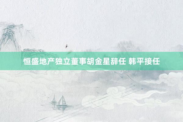 恒盛地产独立董事胡金星辞任 韩平接任