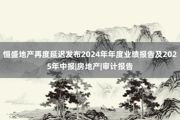 恒盛地产再度延迟发布2024年年度业绩报告及2025年中报|房地产|审计报告