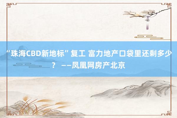“珠海CBD新地标”复工 富力地产口袋里还剩多少？ ——凤凰网房产北京