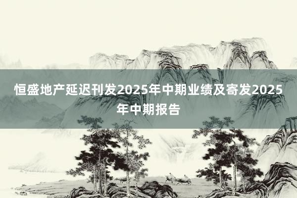 恒盛地产延迟刊发2025年中期业绩及寄发2025年中期报告